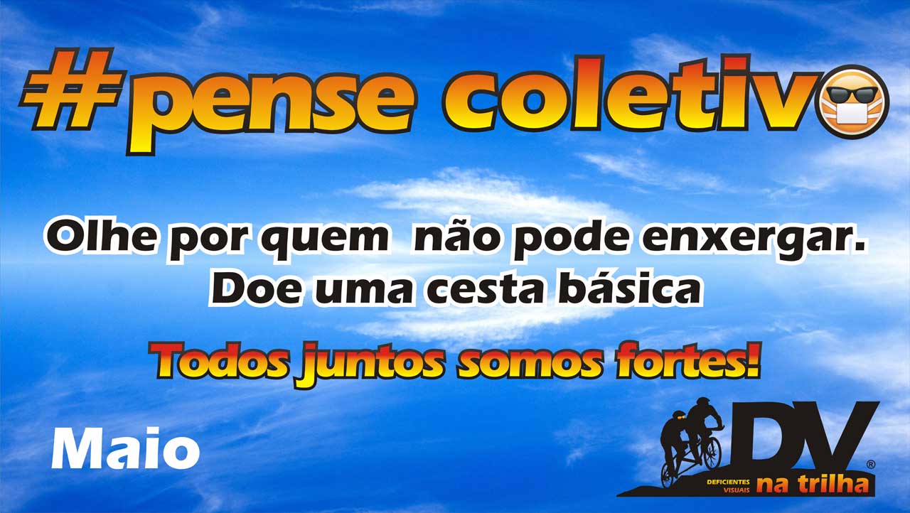 Temos como plano de fundo, uma imagem do céu com pequenas rajadas de nuvens branquinhas. Bem ao centro, temos o texto hashtag pense coletivo, em degradê do amarelo para laranja, como o nascer do sol. no ultimo O, um emoji de óculos escuros e uma máscara de proteção. Abaixo, o texto: Olhe por quem não pode enxergar. Doe uma cesta básica. Abaixo, nosso lema, Todos juntos somos fortes! tambem em degradê, ao lado, o logotipo do DV na Trilha, que é composta por uma imagem, contando somente com a silhueta de uma tandem com condutor e DV, onde mostra a tandem subindo um morro e sobre ele as letras "DV" bem grandes e abaixo "na trilha" no mesmo degradê. No rodapé contamos com o texto: Informações Anderson Polissene, coordenador de doações 61 98154-8961 e ao lado, Conta Banco do Brasil agência 1003-0 Conta corrente 36495-9, CNPJ 13764833/0001-70.