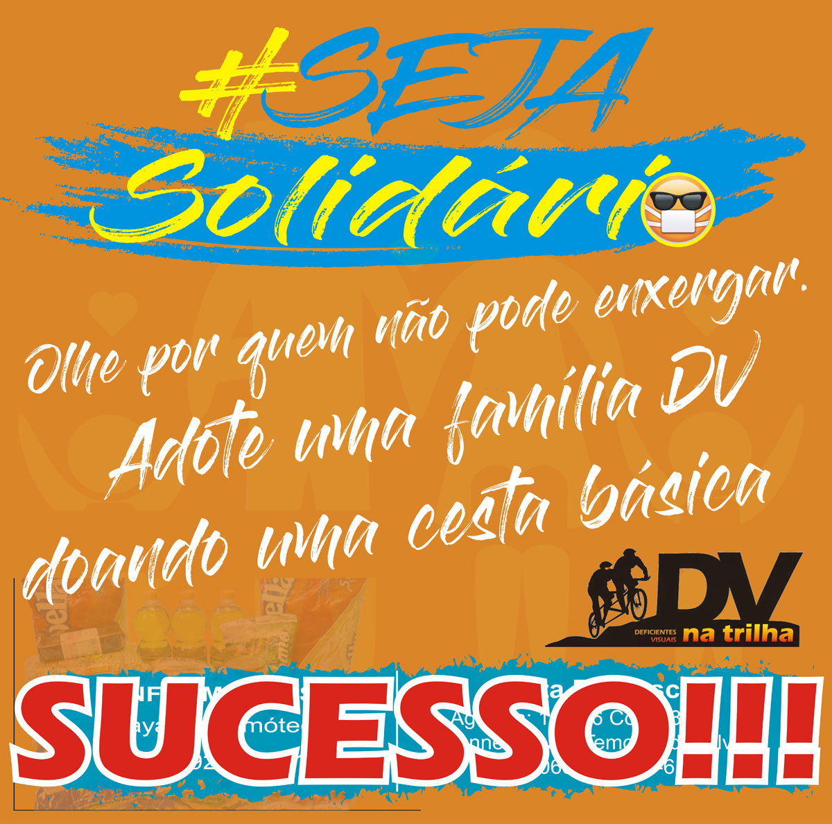 #pracegover Decrição da imagem: convite para campanha de solidariedade em fundo laranjado. Acima, #SejaSolidário , em letras azuis e amarelas, com rabisco azul e emoticon de uma pessoa cega usando máscara. No meio, em letras brancas: Olhe por quem não pode enxergar. Adote uma família DV doando uma cesta básica. Logomarca do DV na Trilha em preto e tons de laranja. Abaixo, em letras brancas sobre fundo azul rabiscado: Informações: SUCESSO!!!  em letras garrafais